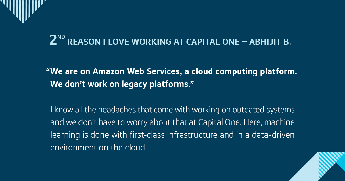 Second, we are on Amazon Web Services, a cloud computing platform. We don&rsquo;t work on legacy platforms. I know all the headaches that come with working on outdated systems and we don&rsquo;t have to worry about that at Capital One. Here, machine learning is done with first-class infrastructure and in a data-driven environment on the cloud.